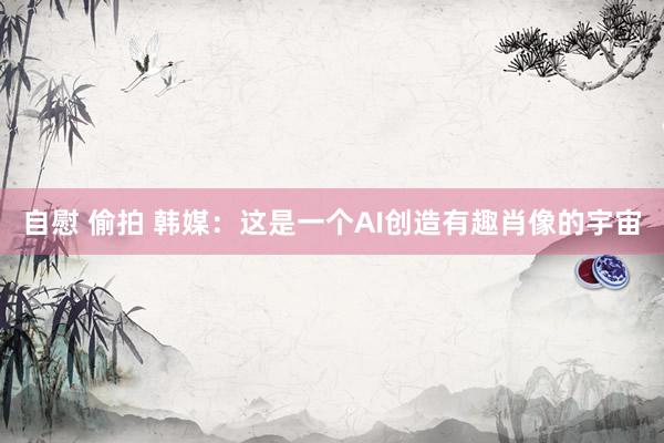 自慰 偷拍 韩媒：这是一个AI创造有趣肖像的宇宙