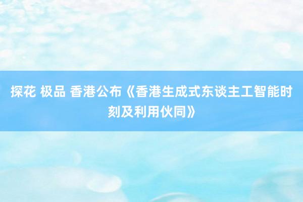 探花 极品 香港公布《香港生成式东谈主工智能时刻及利用伙同》