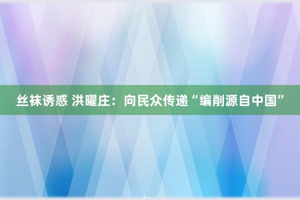 丝袜诱惑 洪曜庄：向民众传递“编削源自中国”
