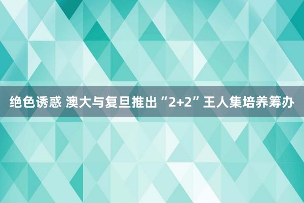 绝色诱惑 澳大与复旦推出“2+2”王人集培养筹办