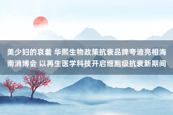 美少妇的哀羞 华熙生物政策抗衰品牌夸迪亮相海南消博会 以再生医学科技开启细胞级抗衰新期间