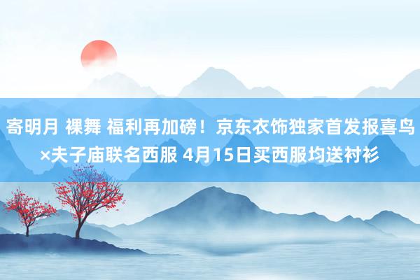 寄明月 裸舞 福利再加磅！京东衣饰独家首发报喜鸟×夫子庙联名西服 4月15日买西服均送衬衫