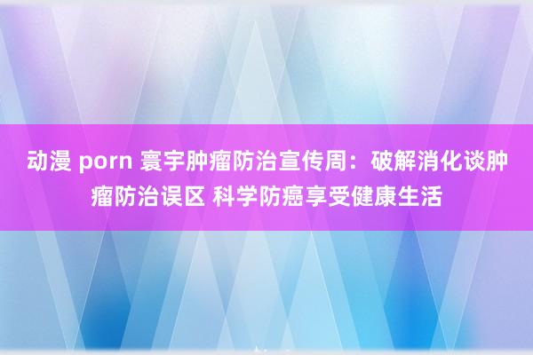 动漫 porn 寰宇肿瘤防治宣传周：破解消化谈肿瘤防治误区 科学防癌享受健康生活
