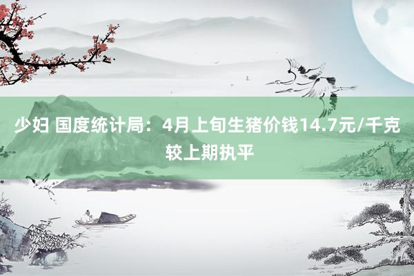 少妇 国度统计局：4月上旬生猪价钱14.7元/千克 较上期执平