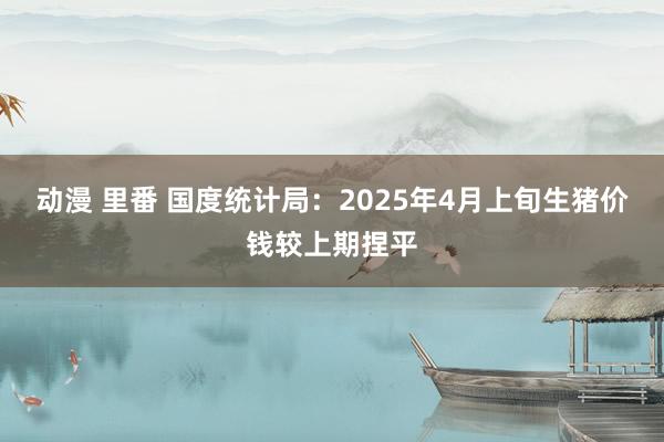 动漫 里番 国度统计局：2025年4月上旬生猪价钱较上期捏平