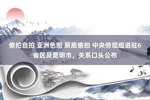偷拍自拍 亚洲色图 厕底偷拍 中央傍观组进驻6省区及昆明市，关系口头公布