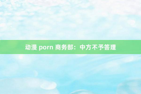 动漫 porn 商务部：中方不予答理
