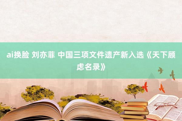 ai换脸 刘亦菲 中国三项文件遗产新入选《天下顾虑名录》