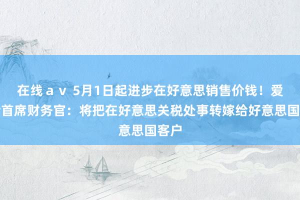 在线ａｖ 5月1日起进步在好意思销售价钱！爱马仕首席财务官：将把在好意思关税处事转嫁给好意思国客户