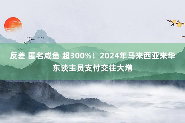 反差 匿名咸鱼 超300%！2024年马来西亚来华东谈主员支付交往大增