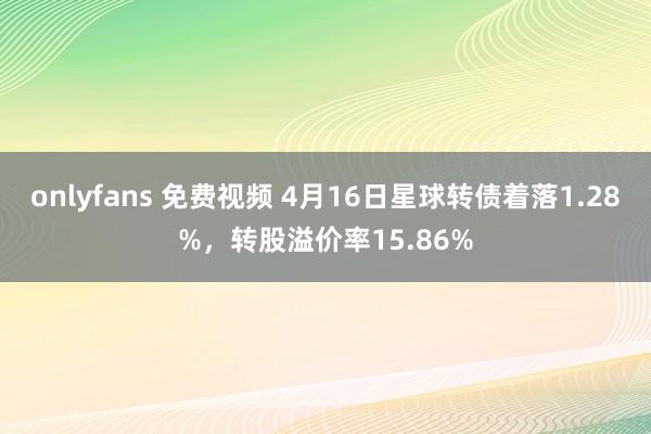 onlyfans 免费视频 4月16日星球转债着落1.28%，转股溢价率15.86%