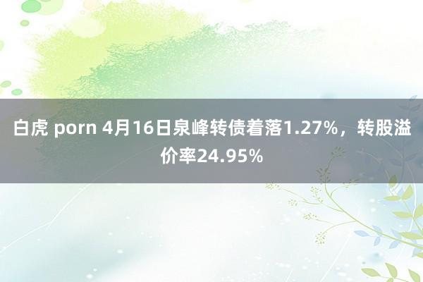 白虎 porn 4月16日泉峰转债着落1.27%，转股溢价率24.95%