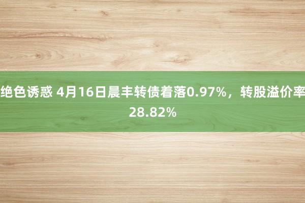 绝色诱惑 4月16日晨丰转债着落0.97%，转股溢价率28.82%