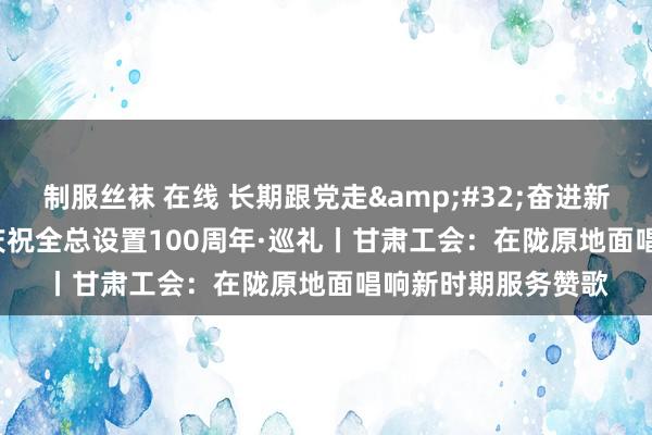 制服丝袜 在线 长期跟党走&#32;奋进新征途&#32;庆祝全总设置100周年·巡礼丨甘肃工会：在陇原地面唱响新时期服务赞歌