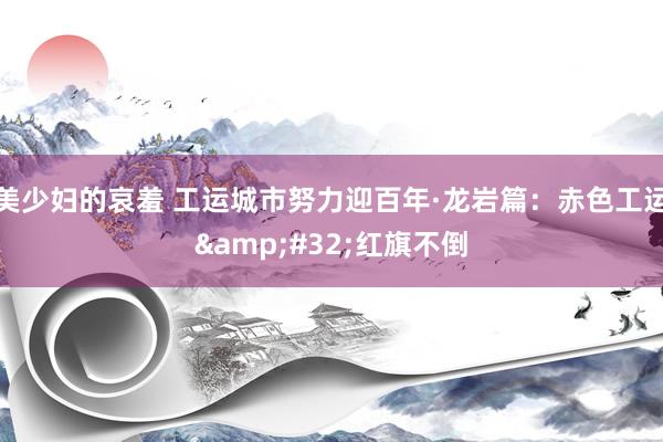 美少妇的哀羞 工运城市努力迎百年·龙岩篇：赤色工运&#32;红旗不倒