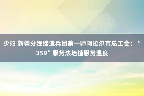 少妇 新疆分娩缔造兵团第一师阿拉尔市总工会：“359”服务法培植服务温度