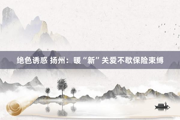 绝色诱惑 扬州：暖“新”关爱不歇保险束缚