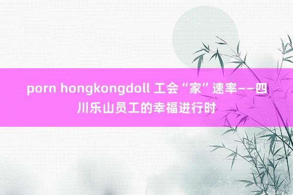 porn hongkongdoll 工会“家”速率——四川乐山员工的幸福进行时