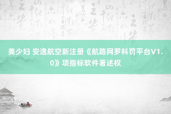 美少妇 安逸航空新注册《航路网罗科罚平台V1.0》项指标软件著述权