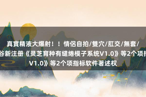 真實精液大爆射！！情侶自拍/雙穴/肛交/無套/大量噴精 寿仙谷新注册《灵芝育种有缱绻模子系统V1.0》等2个项指标软件著述权