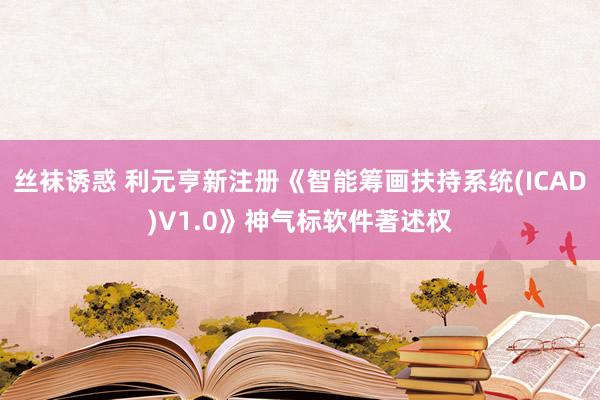 丝袜诱惑 利元亨新注册《智能筹画扶持系统(ICAD)V1.0》神气标软件著述权