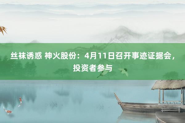 丝袜诱惑 神火股份：4月11日召开事迹证据会，投资者参与
