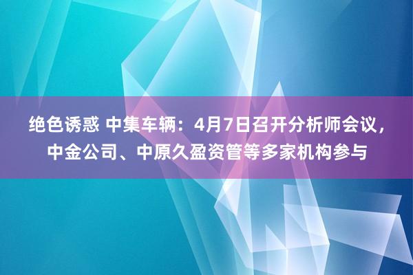 绝色诱惑 中集车辆：4月7日召开分析师会议，中金公司、中原久盈资管等多家机构参与