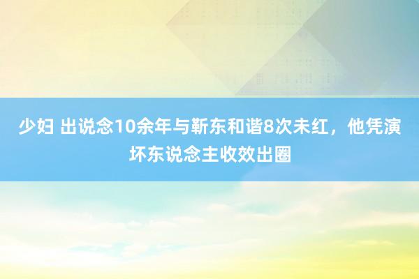 少妇 出说念10余年与靳东和谐8次未红，他凭演坏东说念主收效出圈