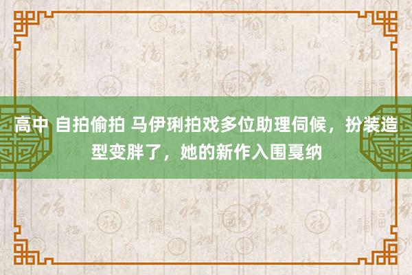 高中 自拍偷拍 马伊琍拍戏多位助理伺候，扮装造型变胖了，她的新作入围戛纳