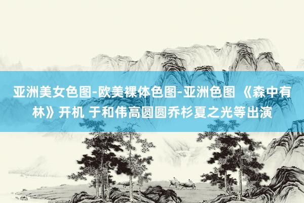 亚洲美女色图-欧美裸体色图-亚洲色图 《森中有林》开机 于和伟高圆圆乔杉夏之光等出演