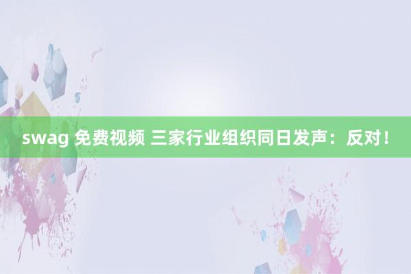 swag 免费视频 三家行业组织同日发声：反对！