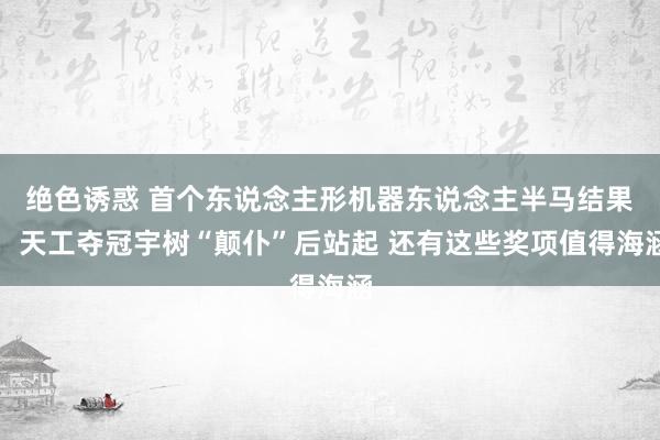 绝色诱惑 首个东说念主形机器东说念主半马结果：天工夺冠宇树“颠仆”后站起 还有这些奖项值得海涵