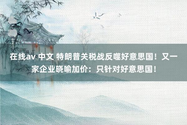 在线av 中文 特朗普关税战反噬好意思国！又一家企业晓喻加价：只针对好意思国！