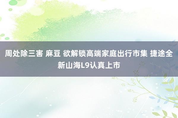 周处除三害 麻豆 欲解锁高端家庭出行市集 捷途全新山海L9认真上市
