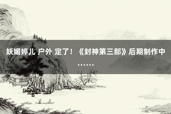 妖媚婷儿 户外 定了！《封神第三部》后期制作中……