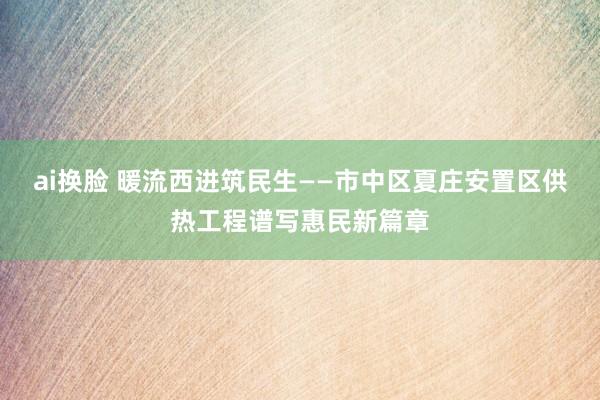 ai换脸 暖流西进筑民生——市中区夏庄安置区供热工程谱写惠民新篇章