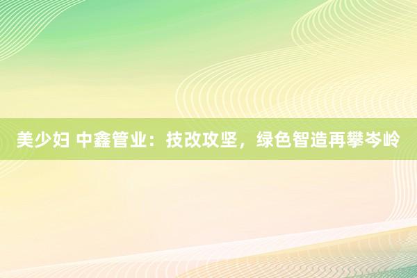 美少妇 中鑫管业：技改攻坚，绿色智造再攀岑岭