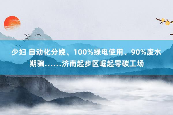 少妇 自动化分娩、100%绿电使用、90%废水期骗……济南起步区崛起零碳工场