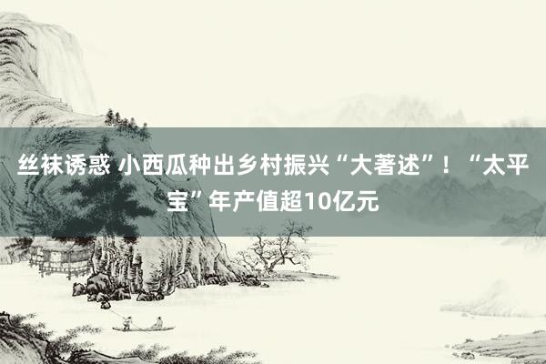 丝袜诱惑 小西瓜种出乡村振兴“大著述”！“太平宝”年产值超10亿元