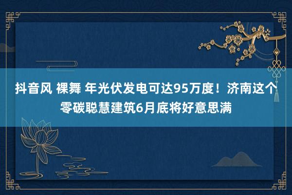 抖音风 裸舞 年光伏发电可达95万度！济南这个零碳聪慧建筑6月底将好意思满