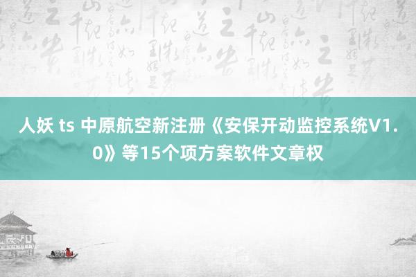 人妖 ts 中原航空新注册《安保开动监控系统V1.0》等15个项方案软件文章权