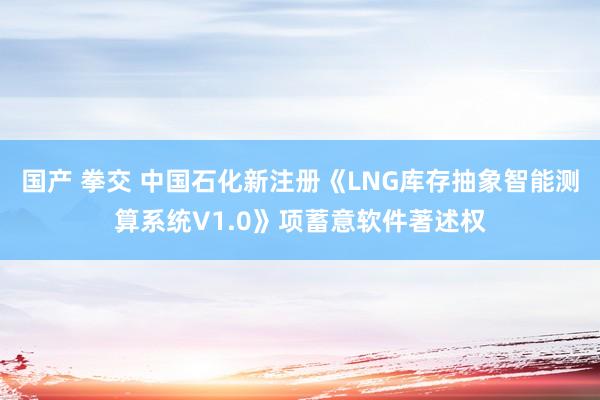 国产 拳交 中国石化新注册《LNG库存抽象智能测算系统V1.0》项蓄意软件著述权