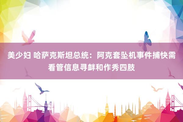美少妇 哈萨克斯坦总统：阿克套坠机事件捕快需看管信息寻衅和作秀四肢