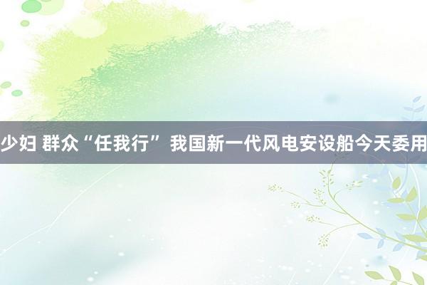少妇 群众“任我行” 我国新一代风电安设船今天委用