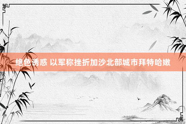 绝色诱惑 以军称挫折加沙北部城市拜特哈嫩