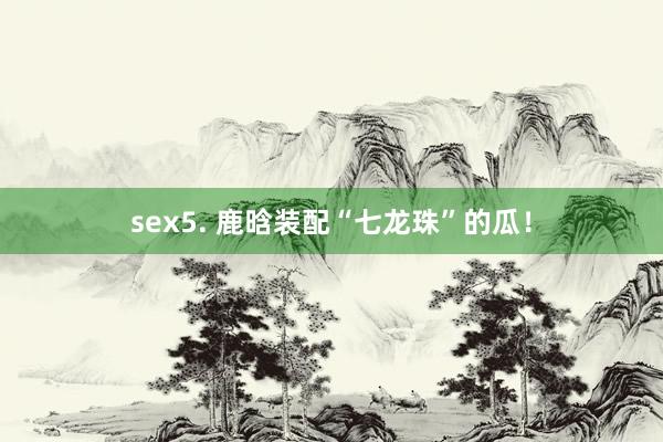 sex5. 鹿晗装配“七龙珠”的瓜！