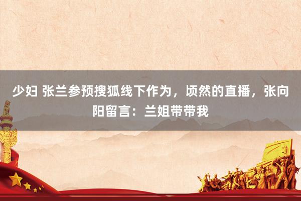 少妇 张兰参预搜狐线下作为，顷然的直播，张向阳留言：兰姐带带我