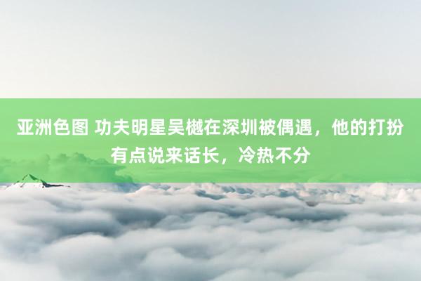 亚洲色图 功夫明星吴樾在深圳被偶遇，他的打扮有点说来话长，<a href=