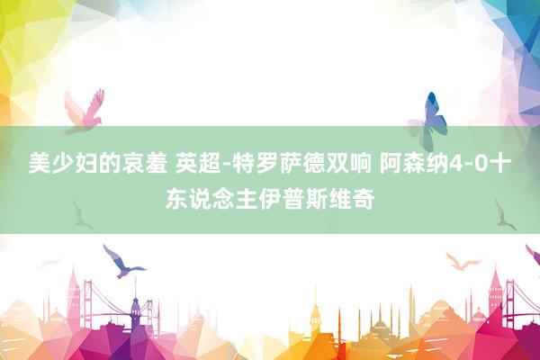 美少妇的哀羞 英超-特罗萨德双响 阿森纳4-0十东说念主伊普斯维奇
