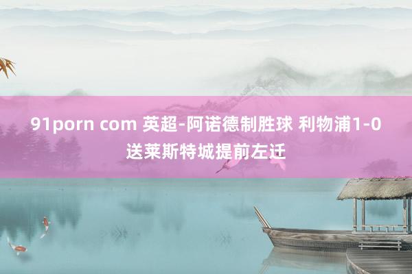 91porn com 英超-阿诺德制胜球 利物浦1-0送莱斯特城提前左迁